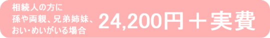 相続人に孫や両親、兄弟姉妹、おい・めいが要る場合は24,300円＋実費です。